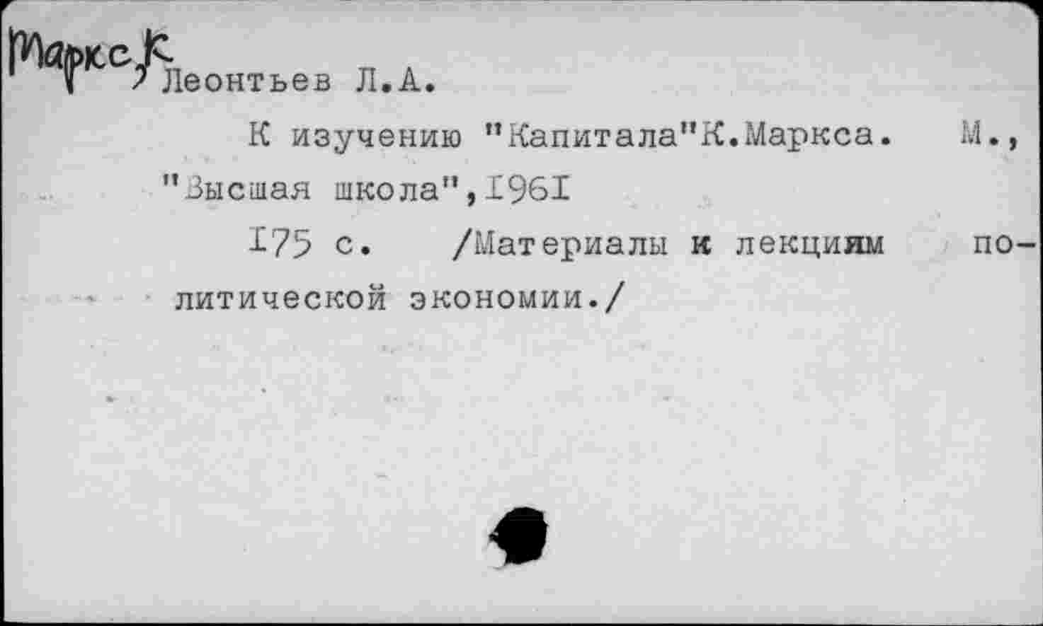 ﻿Леонтьев Л.А.
К изучению ”Капитала"К.Маркса.	М.,
"Зысшая школа", 1961
175 с. /Материалы и лекциям по литической экономии./